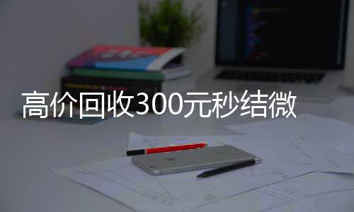 高价回收300元秒高价收v结微信(微信回收高价秒结等三天)